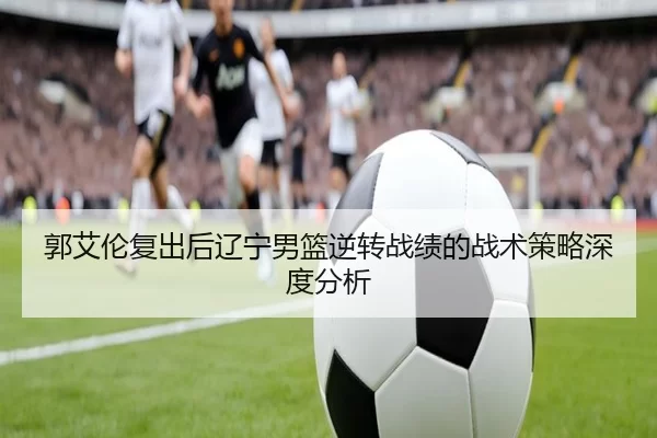 郭艾伦复出后辽宁男篮逆转战绩的战术策略深度分析