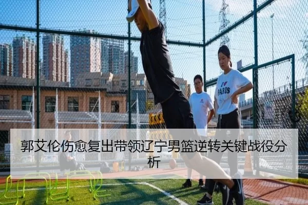 郭艾伦伤愈复出带领辽宁男篮逆转关键战役分析