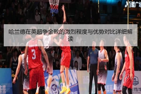 哈兰德在英超争金靴的激烈程度与优势对比详细解读
