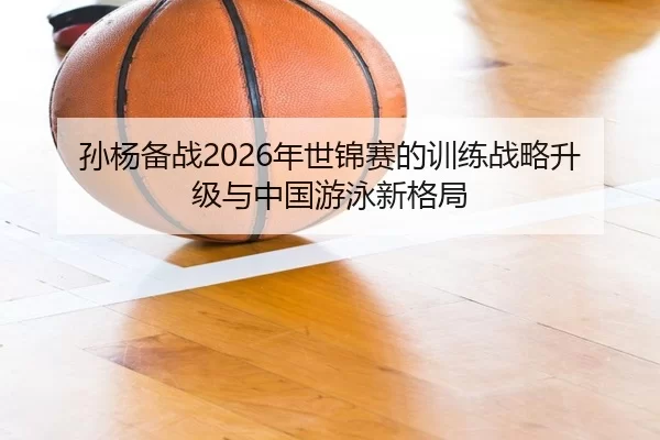 孙杨备战2026年世锦赛的训练战略升级与中国游泳新格局