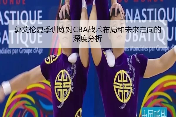 郭艾伦夏季训练对CBA战术布局和未来走向的深度分析