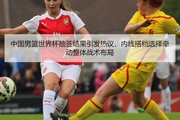 中国男篮世界杯抽签结果引发热议，内线搭档选择牵动整体战术布局