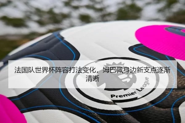 法国队世界杯阵容打法变化，姆巴佩身边新支点逐渐清晰